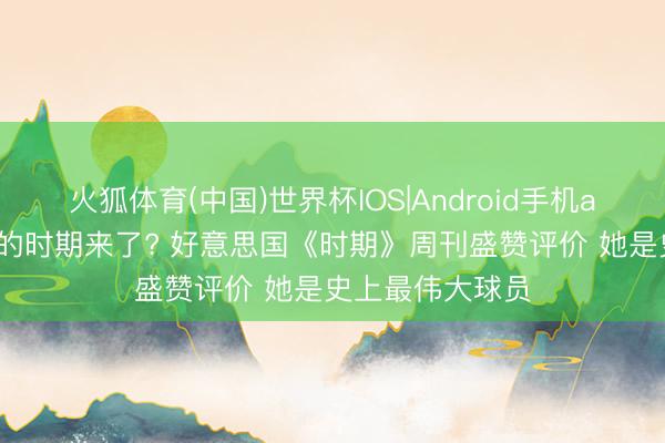 火狐体育(中国)世界杯IOS|Android手机app下载 孙颖莎的时期来了? 好意思国《时期》周刊盛赞评价 她是史上最伟大球员