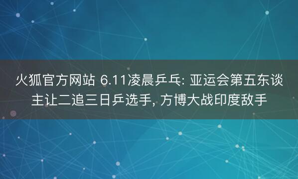 火狐官方网站 6.11凌晨乒乓: 亚运会第五东谈主让二追三日乒选手, 方博大战印度敌手
