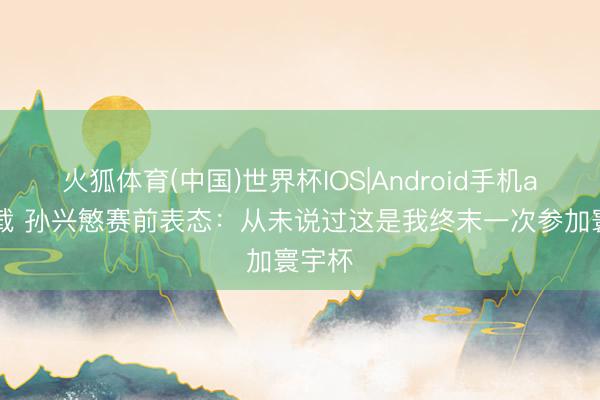 火狐体育(中国)世界杯IOS|Android手机app下载 孙兴慜赛前表态:从未说过这是我终末一次参加寰宇杯