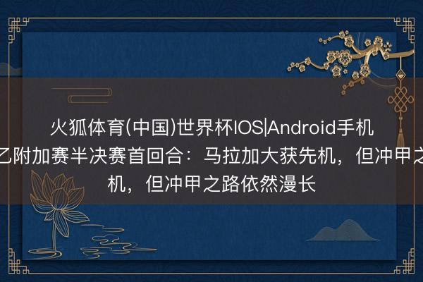 火狐体育(中国)世界杯IOS|Android手机app下载 西乙附加赛半决赛首回合:马拉加大获先机,但冲甲之路依然漫长