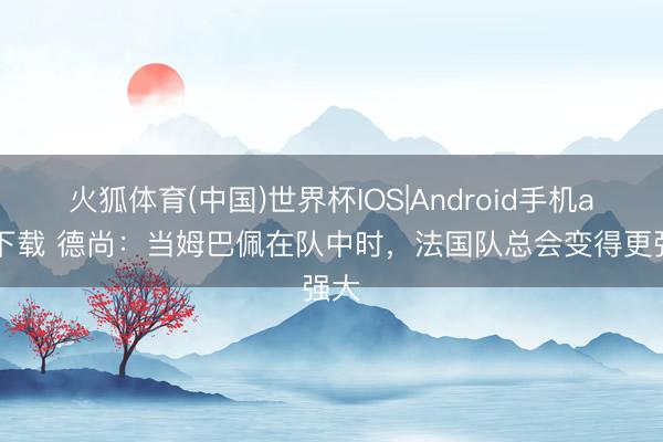 火狐体育(中国)世界杯IOS|Android手机app下载 德尚:当姆巴佩在队中时,法国队总会变得更强大