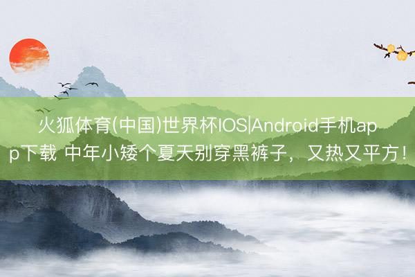 火狐体育(中国)世界杯IOS|Android手机app下载 中年小矮个夏天别穿黑裤子,又热又平方!