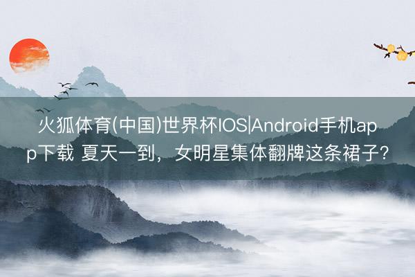 火狐体育(中国)世界杯IOS|Android手机app下载 夏天一到,女明星集体翻牌这条裙子?