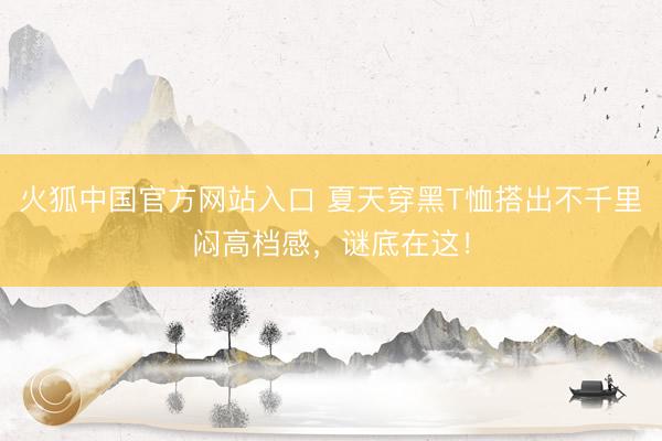 火狐中国官方网站入口 夏天穿黑T恤搭出不千里闷高档感,谜底在这!