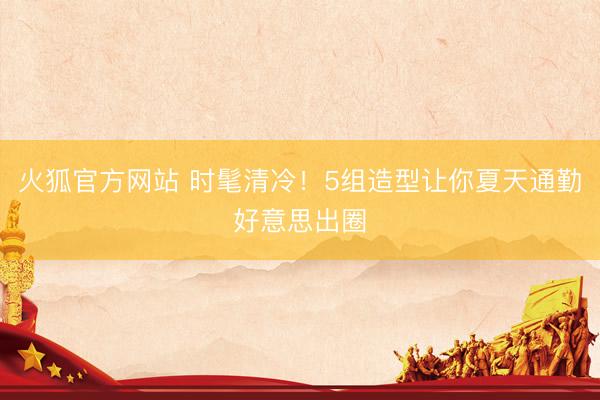 火狐官方网站 时髦清冷!5组造型让你夏天通勤好意思出圈