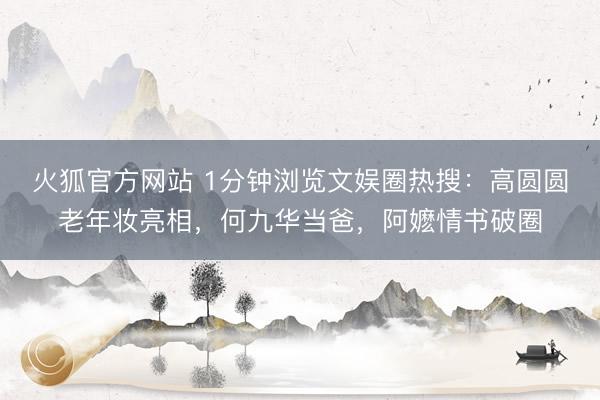 火狐官方网站 1分钟浏览文娱圈热搜:高圆圆老年妆亮相,何九华当爸,阿嬷情书破圈