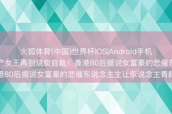 火狐体育(中国)世界杯IOS|Android手机app下载 从公屋女孩到地产女王再到烧炭自裁!香港80后据说女富豪的悲催东说念主生让东说念主青睐