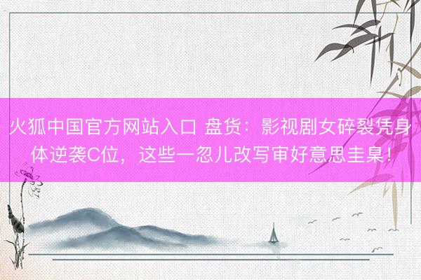 火狐中国官方网站入口 盘货:影视剧女碎裂凭身体逆袭C位,这些一忽儿改写审好意思圭臬!