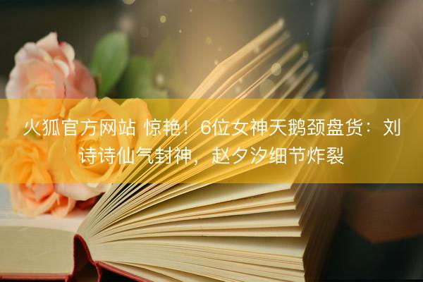 火狐官方网站 惊艳!6位女神天鹅颈盘货:刘诗诗仙气封神,赵夕汐细节炸裂