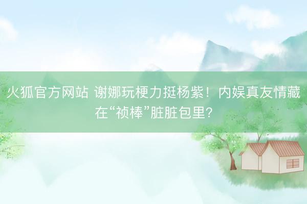 火狐官方网站 谢娜玩梗力挺杨紫！内娱真友情藏在“祯棒”脏脏包里？