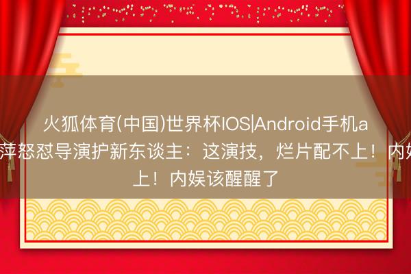火狐体育(中国)世界杯IOS|Android手机app下载 倪萍怒怼导演护新东谈主:这演技,烂片配不上!内娱该醒醒了