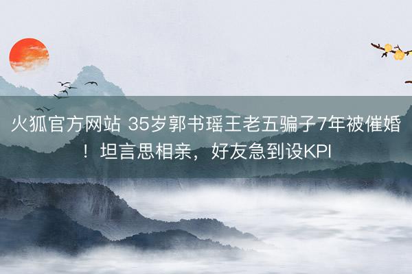 火狐官方网站 35岁郭书瑶王老五骗子7年被催婚!坦言思相亲,好友急到设KPI