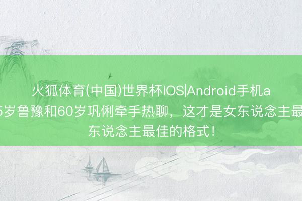 火狐体育(中国)世界杯IOS|Android手机app下载 55岁鲁豫和60岁巩俐牵手热聊,这才是女东说念主最佳的格式!
