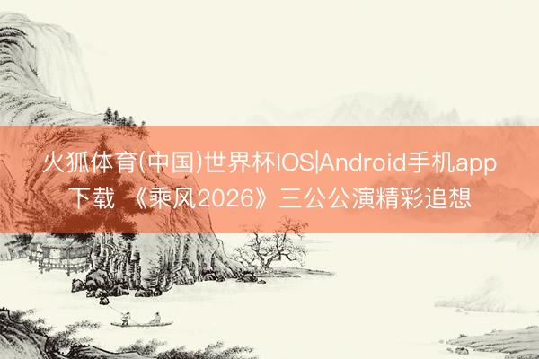 火狐体育(中国)世界杯IOS|Android手机app下载 《乘风2026》三公公演精彩追想