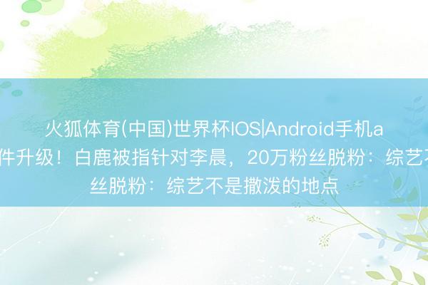 火狐体育(中国)世界杯IOS|Android手机app下载 泼水事件升级!白鹿被指针对李晨,20万粉丝脱粉:综艺不是撒泼的地点