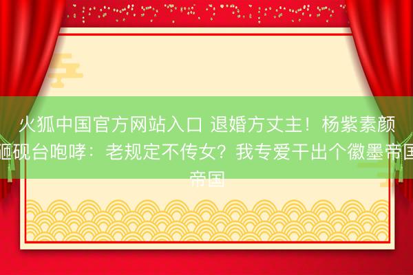 火狐中国官方网站入口 退婚方丈主!杨紫素颜砸砚台咆哮:老规定不传女?我专爱干出个徽墨帝国