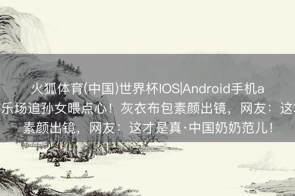 火狐体育(中国)世界杯IOS|Android手机app下载 67岁丁嘉丽游乐场追孙女喂点心！灰衣布包素颜出镜，网友：这才是真·中国奶奶范儿！