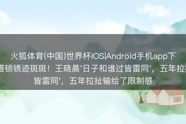 火狐体育(中国)世界杯IOS|Android手机app下载 俞灏明南山塔锁锈迹斑斑!王晓晨'日子和谁过皆雷同',五年拉扯输给了限制感