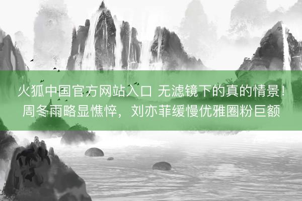 火狐中国官方网站入口 无滤镜下的真的情景!周冬雨略显憔悴,刘亦菲缓慢优雅圈粉巨额