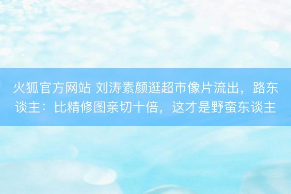 火狐官方网站 刘涛素颜逛超市像片流出,路东谈主:比精修图亲切十倍,这才是野蛮东谈主