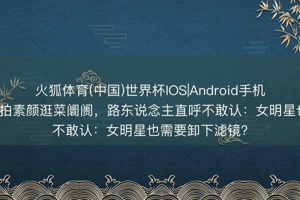 火狐体育(中国)世界杯IOS|Android手机app下载 唐嫣被拍素颜逛菜阛阓,路东说念主直呼不敢认:女明星也需要卸下滤镜?