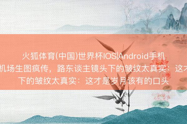 火狐体育(中国)世界杯IOS|Android手机app下载 38岁袁泉机场生图疯传,路东谈主镜头下的皱纹太真实:这才是岁月该有的口头