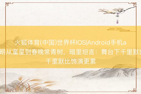 火狐体育(中国)世界杯IOS|Android手机app下载 蔡明从童星到春晚常青树,暗里坦言:舞台下千里默比饰演更累