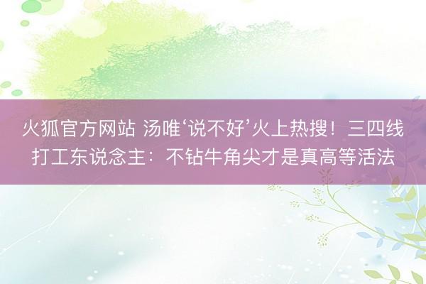 火狐官方网站 汤唯‘说不好’火上热搜!三四线打工东说念主:不钻牛角尖才是真高等活法
