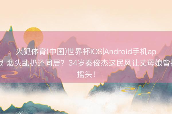 火狐体育(中国)世界杯IOS|Android手机app下载 烟头乱扔还同居?34岁秦俊杰这民风让丈母娘皆摇头!