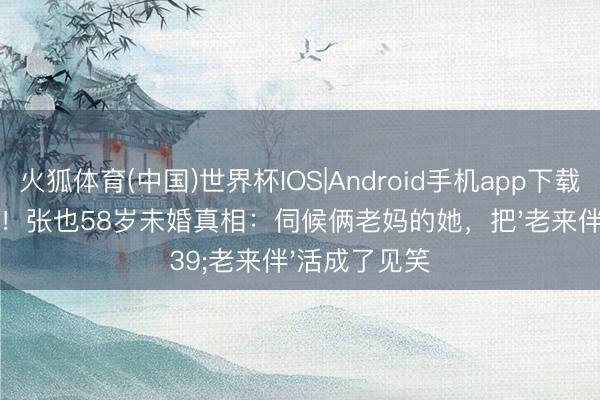 火狐体育(中国)世界杯IOS|Android手机app下载 姆妈别自责!张也58岁未婚真相:伺候俩老妈的她,把'老来伴'活成了见笑
