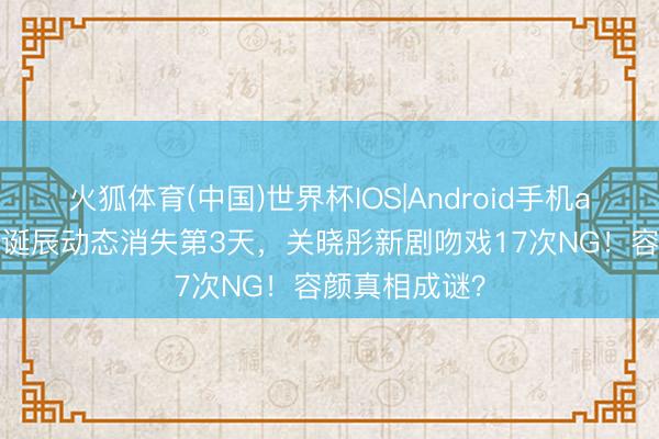 火狐体育(中国)世界杯IOS|Android手机app下载 鹿晗诞辰动态消失第3天，关晓彤新剧吻戏17次NG！容颜真相成谜？