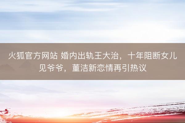火狐官方网站 婚内出轨王大治,十年阻断女儿见爷爷,董洁新恋情再引热议
