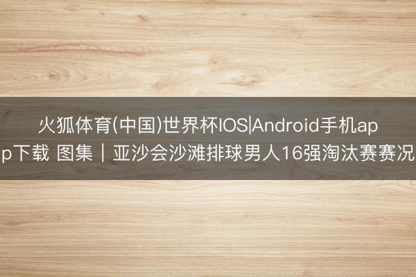 火狐体育(中国)世界杯IOS|Android手机app下载 图集|亚沙会沙滩排球男人16强淘汰赛赛况