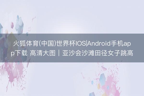 火狐体育(中国)世界杯IOS|Android手机app下载 高清大图｜亚沙会沙滩田径女子跳高