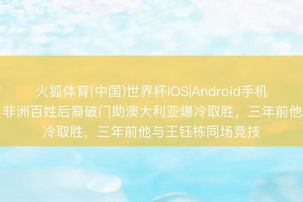 火狐体育(中国)世界杯IOS|Android手机app下载 宇宙杯|非洲百姓后裔破门助澳大利亚爆冷取胜,三年前他与王钰栋同场竞技