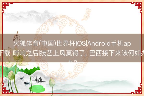 火狐体育(中国)世界杯IOS|Android手机app下载 哨响之后|技艺上风莫得了, 巴西接下来该何如办?