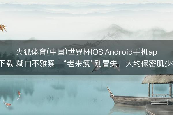 火狐体育(中国)世界杯IOS|Android手机app下载 糊口不雅察|“老来瘦”别冒失,大约保密肌少症