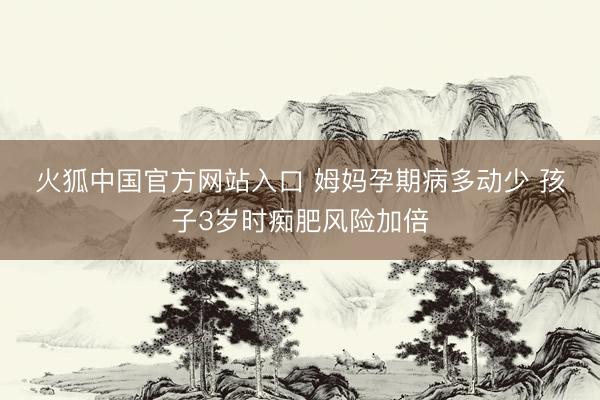 火狐中国官方网站入口 姆妈孕期病多动少 孩子3岁时痴肥风险加倍