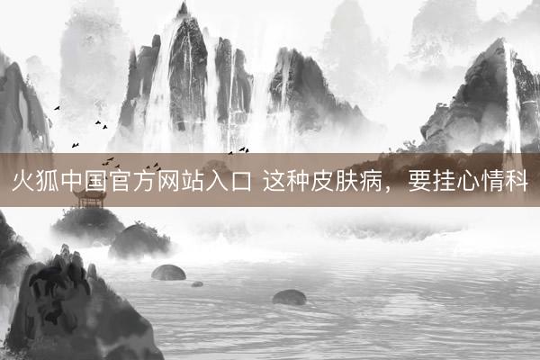 火狐中国官方网站入口 这种皮肤病,要挂心情科