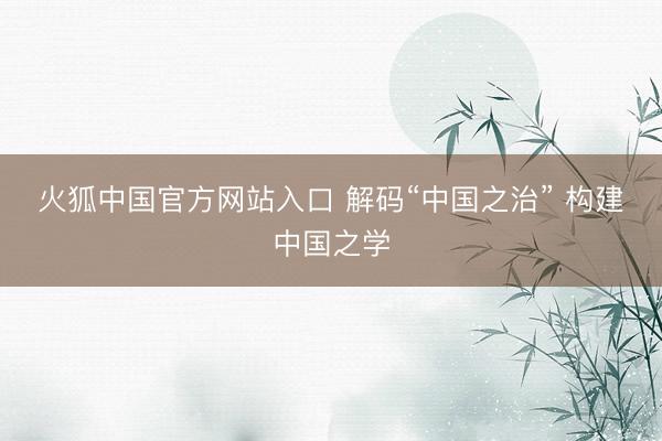 火狐中国官方网站入口 解码“中国之治” 构建中国之学