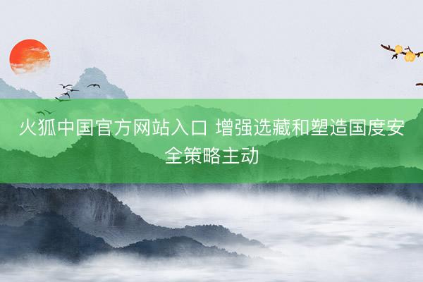 火狐中国官方网站入口 增强选藏和塑造国度安全策略主动