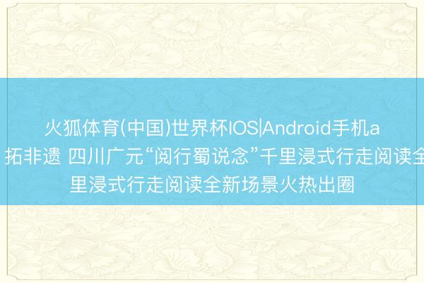 火狐体育(中国)世界杯IOS|Android手机app下载 吟诗词、拓非遗 四川广元“阅行蜀说念”千里浸式行走阅读全新场景火热出圈
