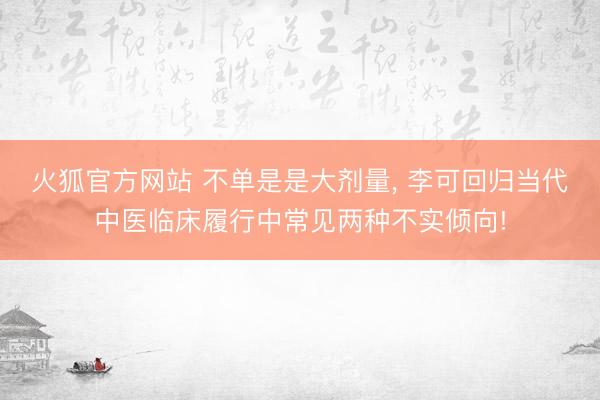 火狐官方网站 不单是是大剂量， 李可回归当代中医临床履行中常见两种不实倾向!