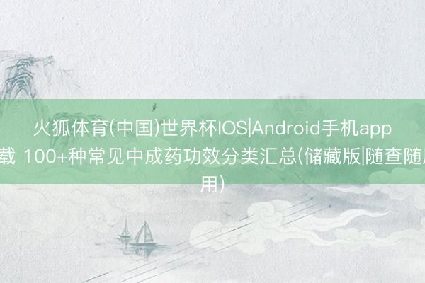 火狐体育(中国)世界杯IOS|Android手机app下载 100+种常见中成药功效分类汇总(储藏版|随查随用)