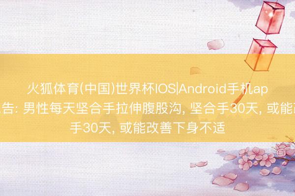 火狐体育(中国)世界杯IOS|Android手机app下载 大夫忠告: 男性每天坚合手拉伸腹股沟， 坚合手30天， 或能改善下身不适