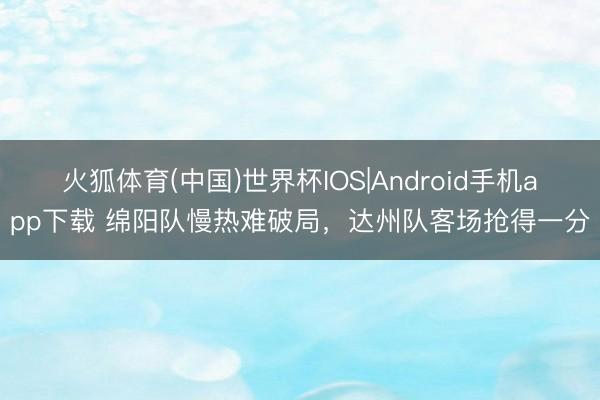 火狐体育(中国)世界杯IOS|Android手机app下载 绵阳队慢热难破局,达州队客场抢得一分
