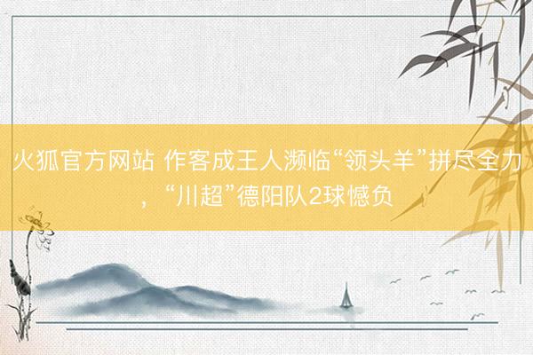 火狐官方网站 作客成王人濒临“领头羊”拼尽全力，“川超”德阳队2球憾负