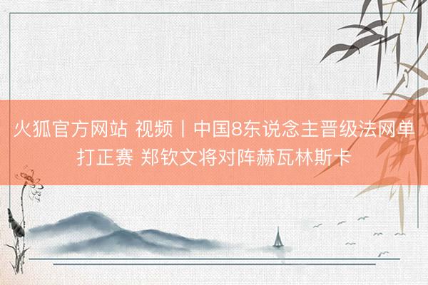 火狐官方网站 视频丨中国8东说念主晋级法网单打正赛 郑钦文将对阵赫瓦林斯卡