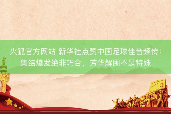 火狐官方网站 新华社点赞中国足球佳音频传:集结爆发绝非巧合,芳华解围不是特殊