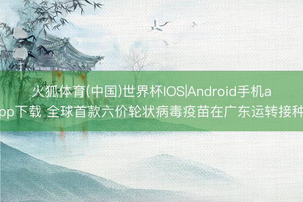 火狐体育(中国)世界杯IOS|Android手机app下载 全球首款六价轮状病毒疫苗在广东运转接种